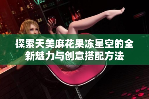 探索天美麻花果冻星空的全新魅力与创意搭配方法
