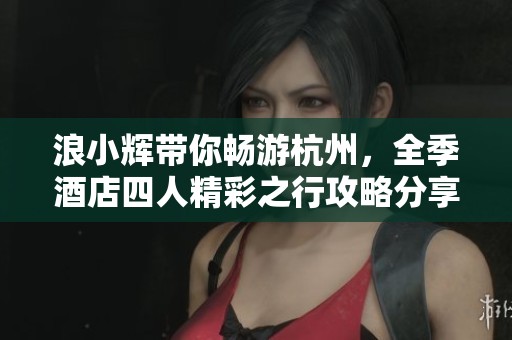 浪小辉带你畅游杭州，全季酒店四人精彩之行攻略分享