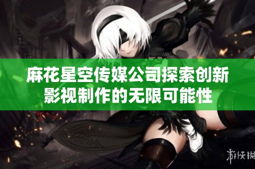 麻花星空传媒公司探索创新影视制作的无限可能性