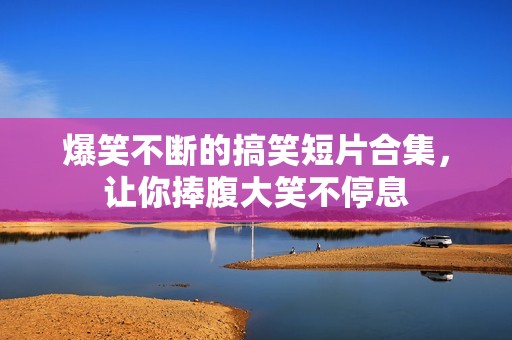 爆笑不断的搞笑短片合集，让你捧腹大笑不停息