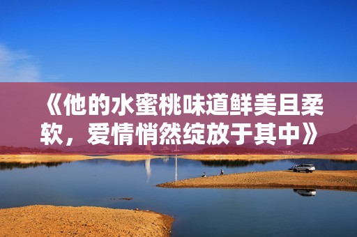 《他的水蜜桃味道鲜美且柔软，爱情悄然绽放于其中》