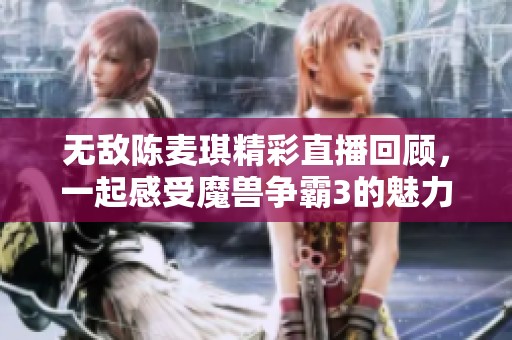 无敌陈麦琪精彩直播回顾，一起感受魔兽争霸3的魅力！