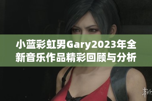 小蓝彩虹男Gary2023年全新音乐作品精彩回顾与分析