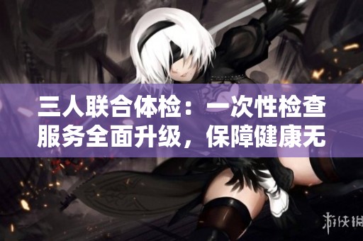 三人联合体检：一次性检查服务全面升级，保障健康无忧