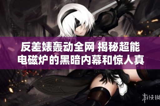 反差婊轰动全网 揭秘超能电磁炉的黑暗内幕和惊人真相