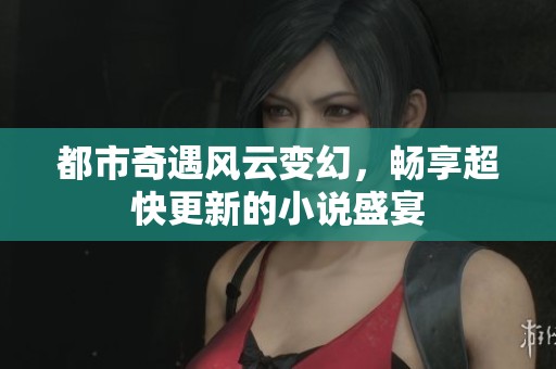 都市奇遇风云变幻，畅享超快更新的小说盛宴