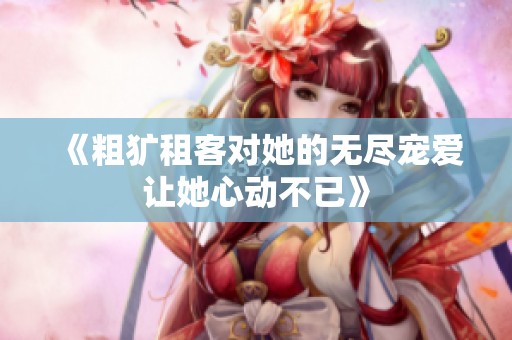 《粗犷租客对她的无尽宠爱让她心动不已》