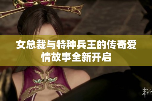女总裁与特种兵王的传奇爱情故事全新开启