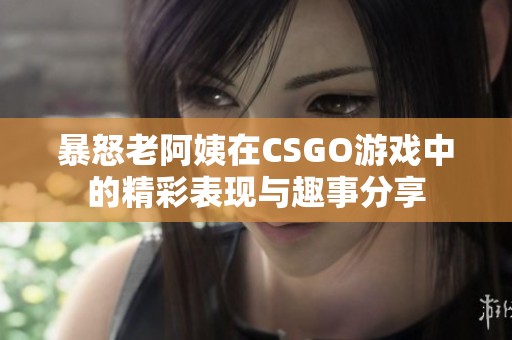 暴怒老阿姨在CSGO游戏中的精彩表现与趣事分享