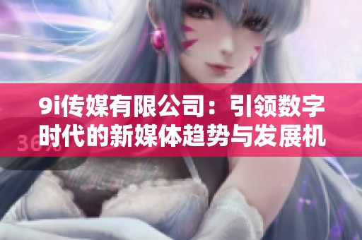 9i传媒有限公司：引领数字时代的新媒体趋势与发展机遇