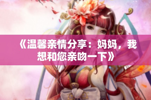 《温馨亲情分享：妈妈，我想和您亲吻一下》