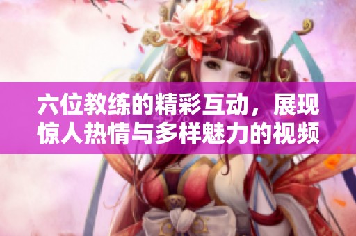 六位教练的精彩互动，展现惊人热情与多样魅力的视频体验