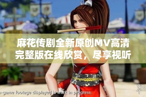 麻花传剧全新原创MV高清完整版在线欣赏，尽享视听盛宴！