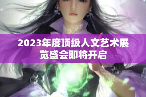 2023年度顶级人文艺术展览盛会即将开启