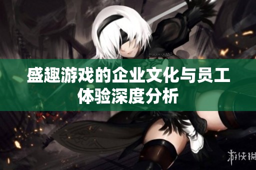 盛趣游戏的企业文化与员工体验深度分析