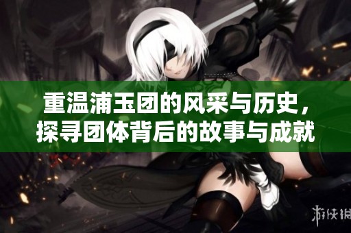 重温浦玉团的风采与历史，探寻团体背后的故事与成就