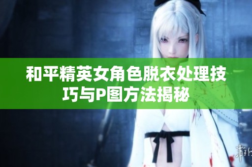 和平精英女角色脱衣处理技巧与P图方法揭秘