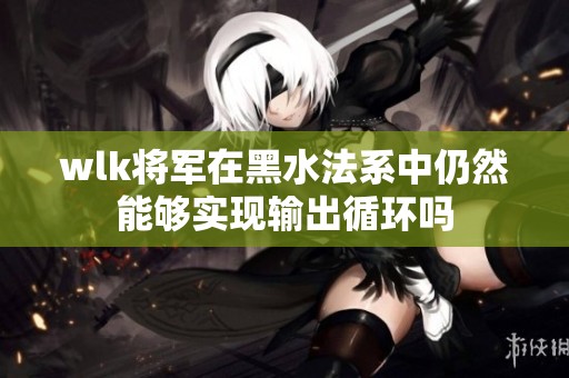 wlk将军在黑水法系中仍然能够实现输出循环吗