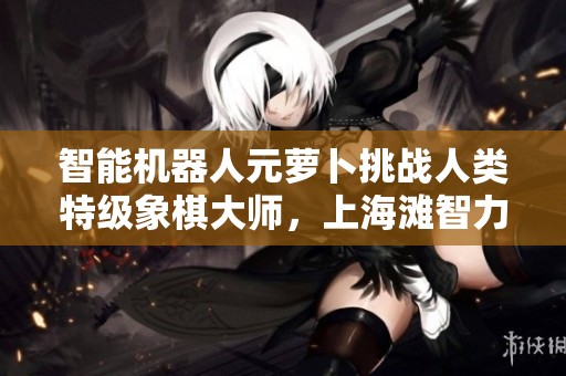 智能机器人元萝卜挑战人类特级象棋大师，上海滩智力巅峰对决