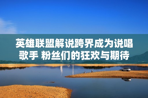 英雄联盟解说跨界成为说唱歌手 粉丝们的狂欢与期待之旅