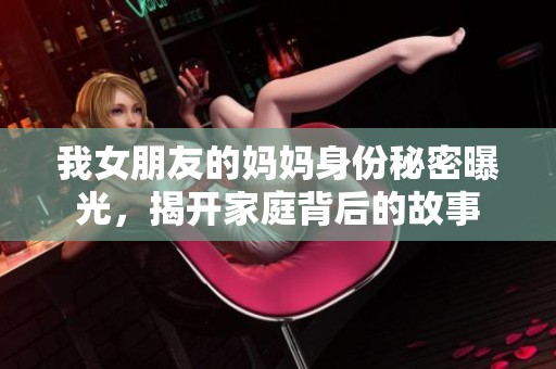 我女朋友的妈妈身份秘密曝光，揭开家庭背后的故事