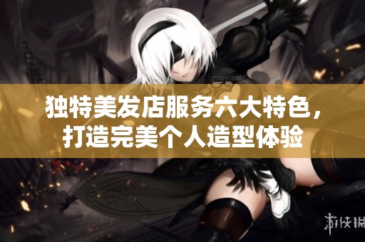 独特美发店服务六大特色，打造完美个人造型体验