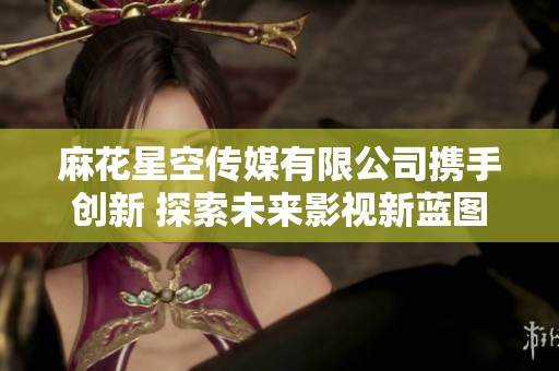 麻花星空传媒有限公司携手创新 探索未来影视新蓝图