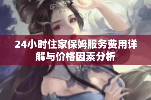 24小时住家保姆服务费用详解与价格因素分析