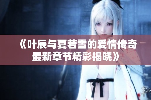 《叶辰与夏若雪的爱情传奇最新章节精彩揭晓》