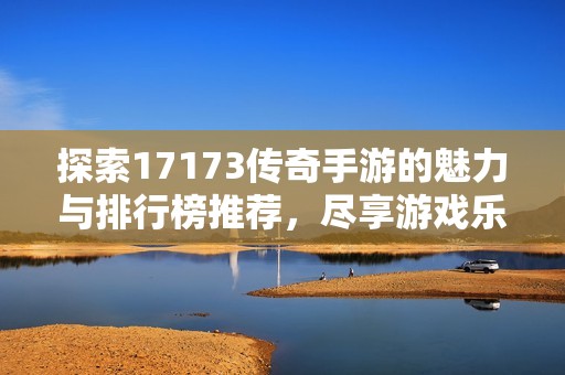 探索17173传奇手游的魅力与排行榜推荐，尽享游戏乐趣