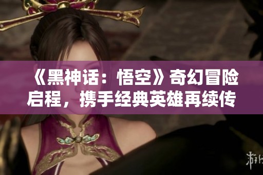 《黑神话：悟空》奇幻冒险启程，携手经典英雄再续传奇！