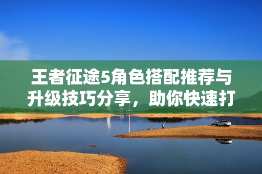 王者征途5角色搭配推荐与升级技巧分享，助你快速打怪提升战力