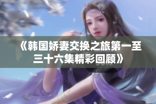 《韩国娇妻交换之旅第一至三十六集精彩回顾》