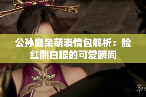公孙离呆萌表情包解析：脸红翻白眼的可爱瞬间