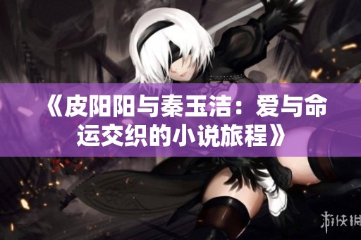 《皮阳阳与秦玉洁：爱与命运交织的小说旅程》