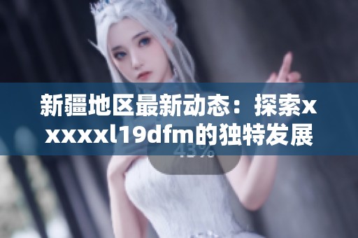 新疆地区最新动态：探索xxxxxl19dfm的独特发展与影响