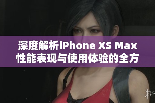 深度解析iPhone XS Max性能表现与使用体验的全方位评测