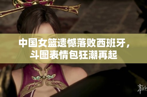 中国女篮遗憾落败西班牙，斗图表情包狂潮再起