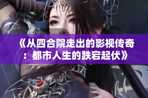 《从四合院走出的影视传奇：都市人生的跌宕起伏》