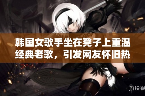韩国女歌手坐在凳子上重温经典老歌，引发网友怀旧热潮