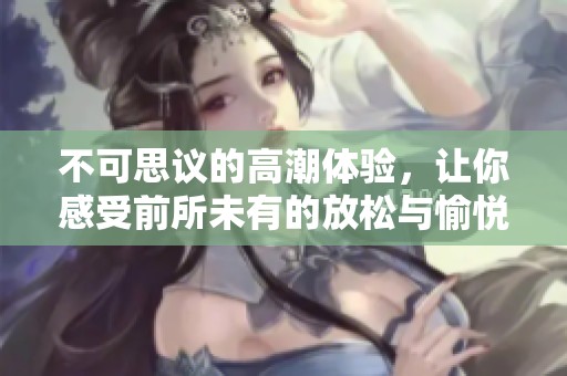 不可思议的高潮体验，让你感受前所未有的放松与愉悦