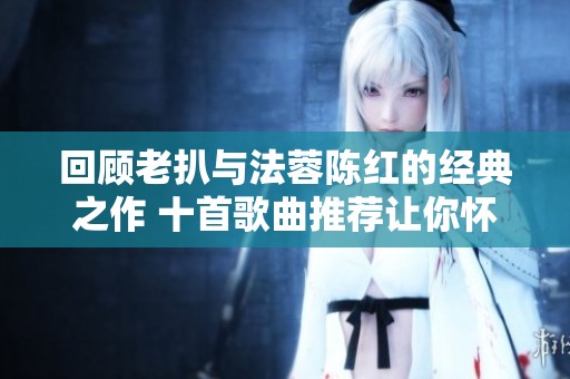 回顾老扒与法蓉陈红的经典之作 十首歌曲推荐让你怀旧不已