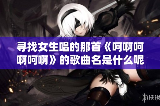 寻找女生唱的那首《呵啊呵啊呵啊》的歌曲名是什么呢