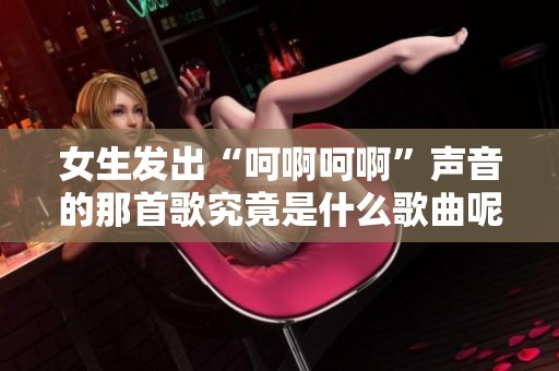 女生发出“呵啊呵啊”声音的那首歌究竟是什么歌曲呢