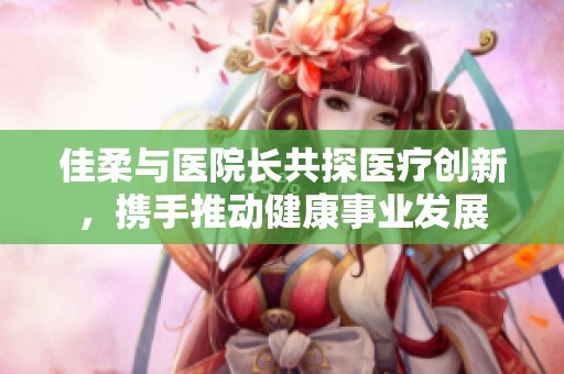 佳柔与医院长共探医疗创新，携手推动健康事业发展