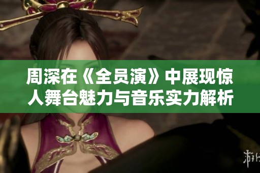 周深在《全员演》中展现惊人舞台魅力与音乐实力解析