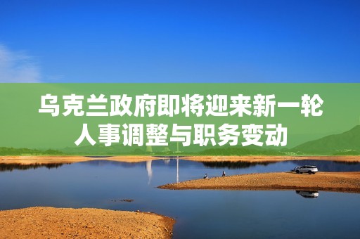 乌克兰政府即将迎来新一轮人事调整与职务变动