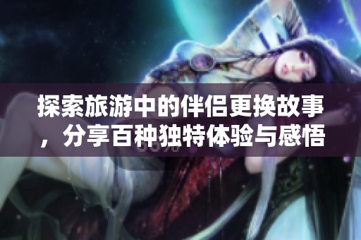 探索旅游中的伴侣更换故事，分享百种独特体验与感悟