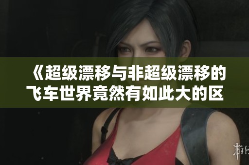 《超级漂移与非超级漂移的飞车世界竟然有如此大的区别》
