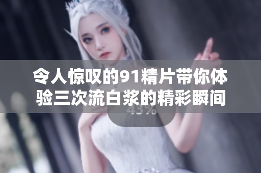 令人惊叹的91精片带你体验三次流白浆的精彩瞬间